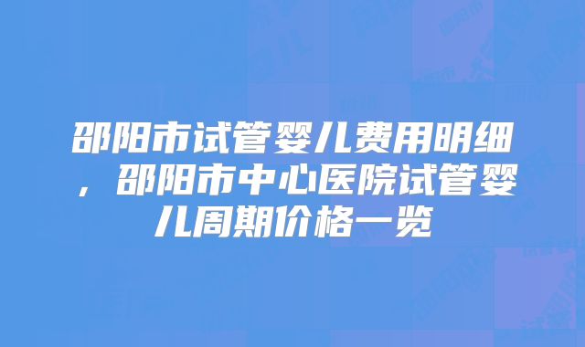 邵阳市试管婴儿费用明细，邵阳市中心医院试管婴儿周期价格一览