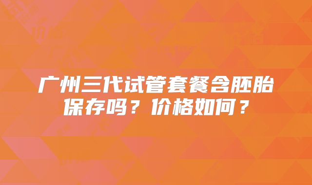 广州三代试管套餐含胚胎保存吗?价格如何?