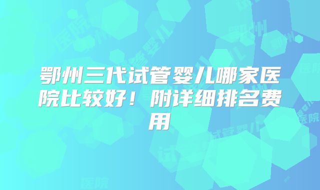 鄂州三代试管婴儿哪家医院比较好！附详细排名费用