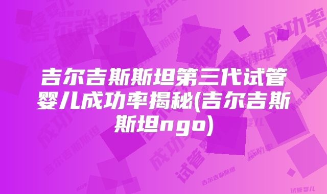 吉尔吉斯斯坦第三代试管婴儿成功率揭秘(吉尔吉斯斯坦ngo)