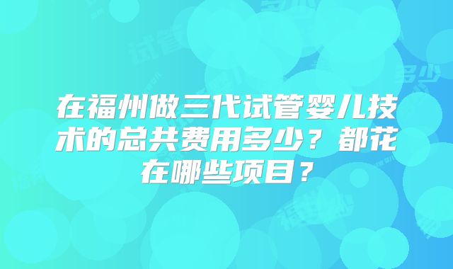 在福州做三代试管婴儿技术的总共费用多少？都花在哪些项目？