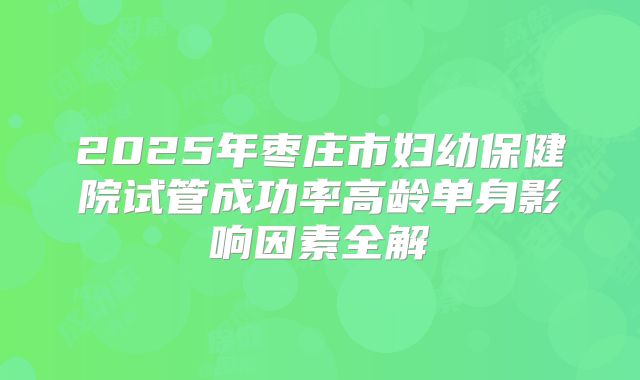2025年枣庄市妇幼保健院试管成功率高龄单身影响因素全解