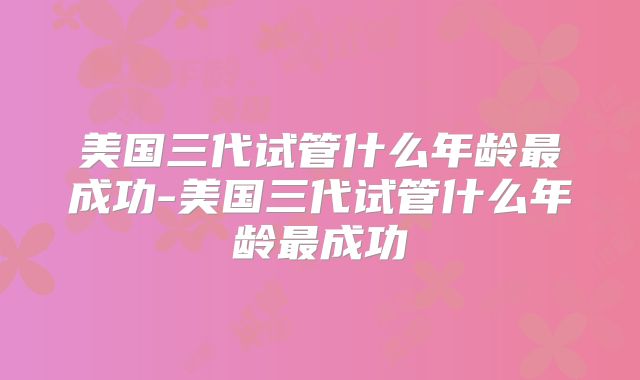 美国三代试管什么年龄最成功-美国三代试管什么年龄最成功