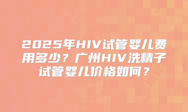 2025年HIV试管婴儿费用多少?广州HIV洗精子试管婴儿价格如何?