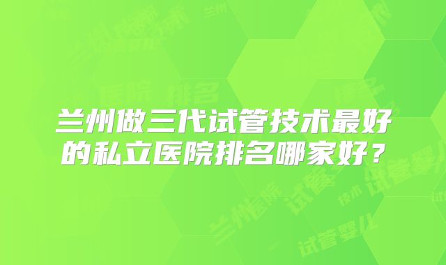 兰州做三代试管技术最好的私立医院排名哪家好？