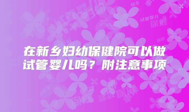 在新乡妇幼保健院可以做试管婴儿吗?附注意事项