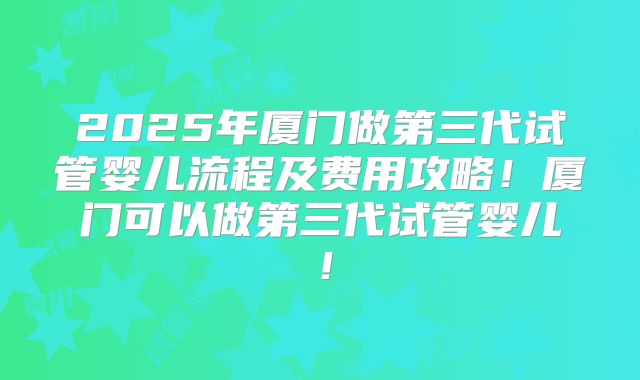 2025年厦门做第三代试管婴儿流程及费用攻略！厦门可以做第三代试管婴儿！