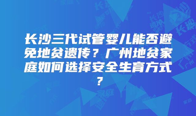 长沙三代试管婴儿能否避免地贫遗传？广州地贫家庭如何选择安全生育方式？