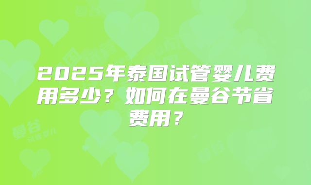 2025年泰国试管婴儿费用多少?如何在曼谷节省费用?