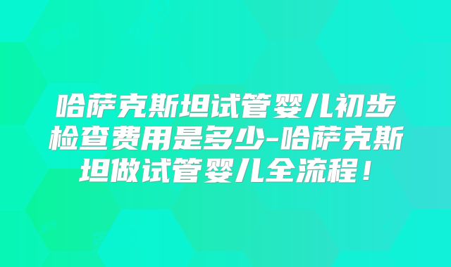 哈萨克斯坦试管婴儿初步检查费用是多少-哈萨克斯坦做试管婴儿全流程！