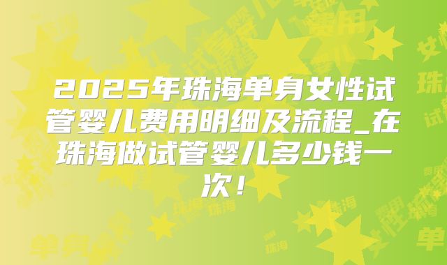 2025年珠海单身女性试管婴儿费用明细及流程_在珠海做试管婴儿多少钱一次！