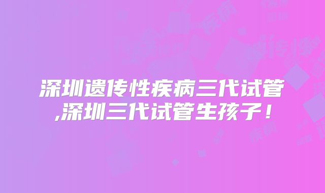 深圳遗传性疾病三代试管,深圳三代试管生孩子!