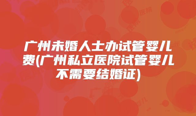 广州未婚人士办试管婴儿费(广州私立医院试管婴儿不需要结婚证)