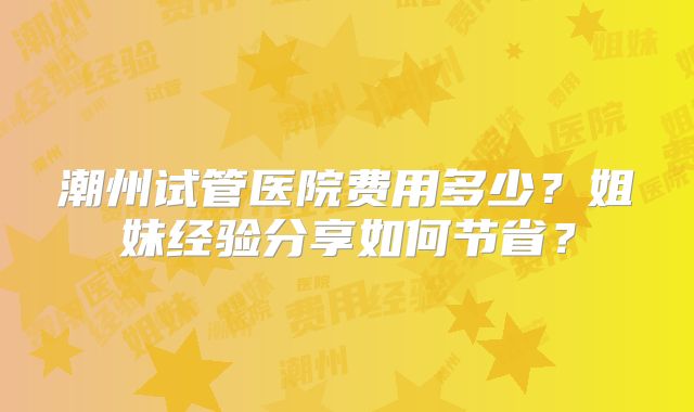 潮州试管医院费用多少？姐妹经验分享如何节省？