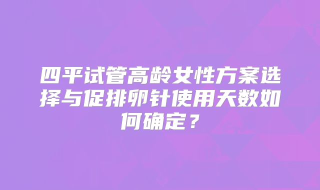 四平试管高龄女性方案选择与促排卵针使用天数如何确定?