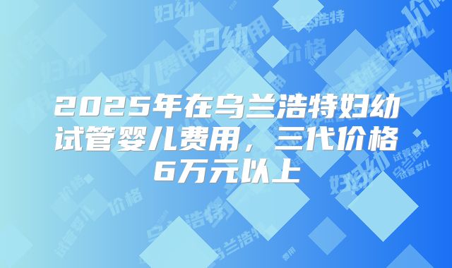2025年在乌兰浩特妇幼试管婴儿费用,三代价格6万元以上
