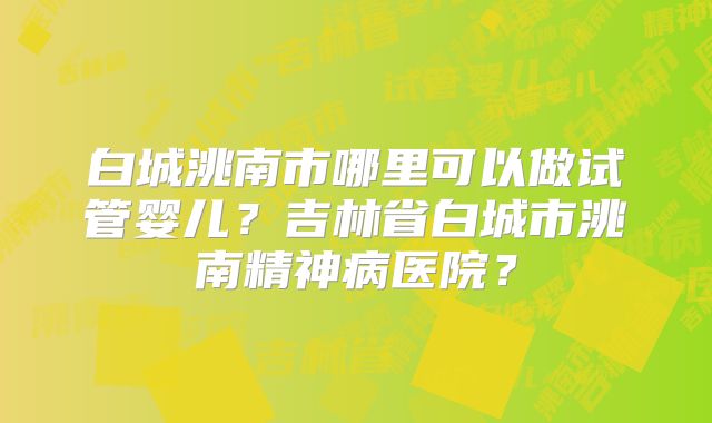 白城洮南市哪里可以做试管婴儿？吉林省白城市洮南精神病医院？