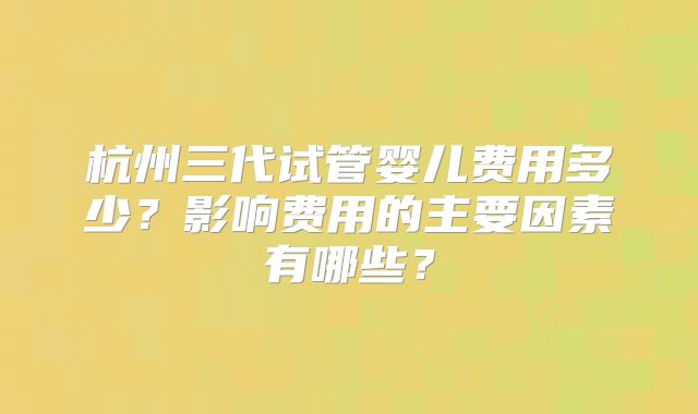 杭州三代试管婴儿费用多少?影响费用的主要因素有哪些?