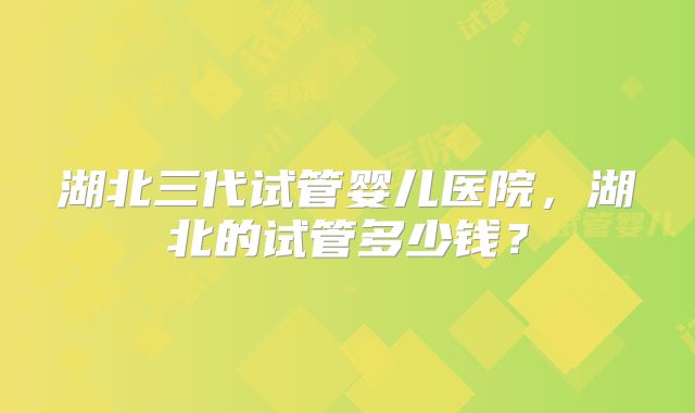 湖北三代试管婴儿医院，湖北的试管多少钱？