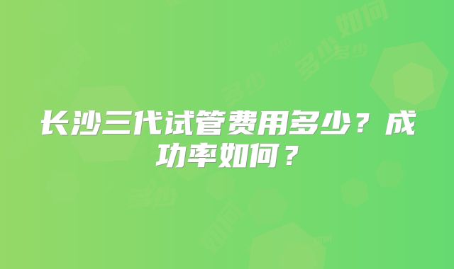 长沙三代试管费用多少?成功率如何?
