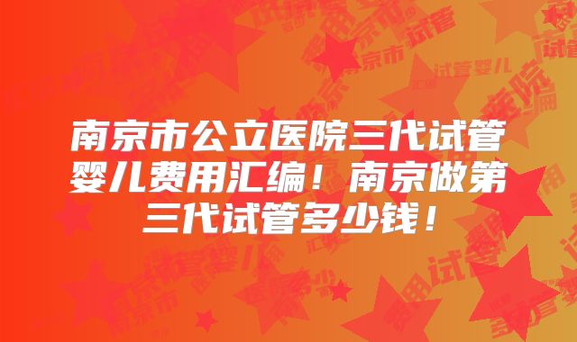 南京市公立医院三代试管婴儿费用汇编!南京做第三代试管多少钱!