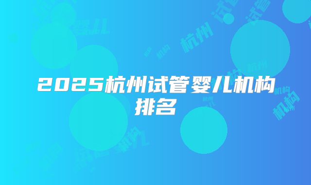 2025杭州试管婴儿机构排名