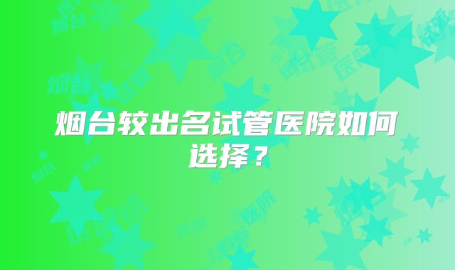 烟台较出名试管医院如何选择？