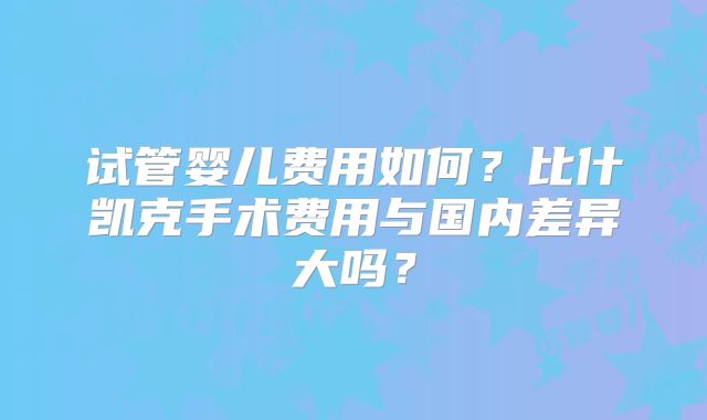试管婴儿费用如何?比什凯克手术费用与国内差异大吗?