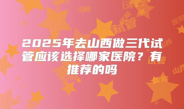 2025年去山西做三代试管应该选择哪家医院？有推荐的吗