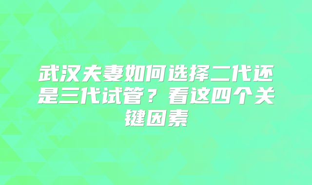 武汉夫妻如何选择二代还是三代试管?看这四个关键因素