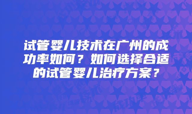 试管婴儿技术在广州的成功率如何?如何选择合适的试管婴儿治疗方案?