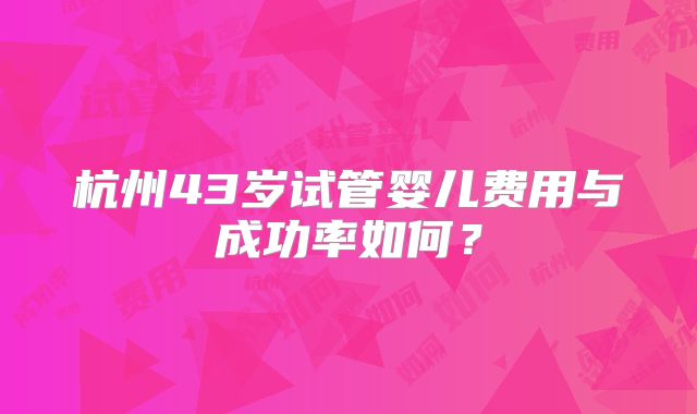 杭州43岁试管婴儿费用与成功率如何？