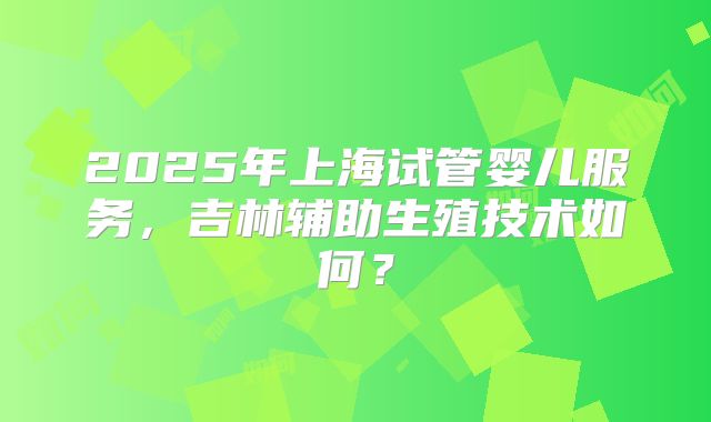 2025年上海试管婴儿服务，吉林辅助生殖技术如何？