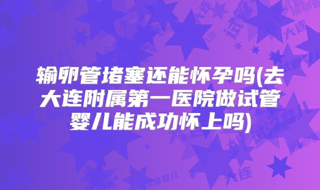 输卵管堵塞还能怀孕吗(去大连附属第一医院做试管婴儿能成功怀上吗)