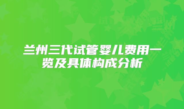 兰州三代试管婴儿费用一览及具体构成分析