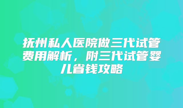 抚州私人医院做三代试管费用解析,附三代试管婴儿省钱攻略