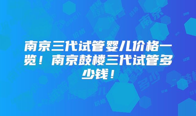 南京三代试管婴儿价格一览！南京鼓楼三代试管多少钱！