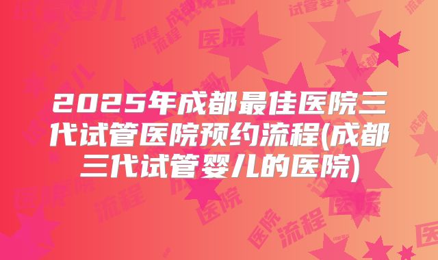 2025年成都最佳医院三代试管医院预约流程(成都三代试管婴儿的医院)