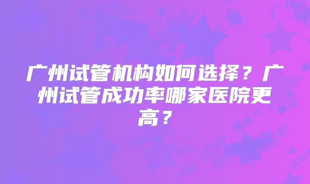 广州试管机构如何选择？广州试管成功率哪家医院更高？