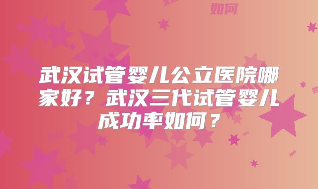 武汉试管婴儿公立医院哪家好？武汉三代试管婴儿成功率如何？