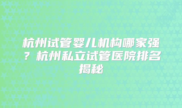杭州试管婴儿机构哪家强？杭州私立试管医院排名揭秘