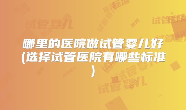 哪里的医院做试管婴儿好(选择试管医院有哪些标准)