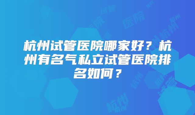 杭州试管医院哪家好?杭州有名气私立试管医院排名如何?