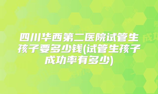 四川华西第二医院试管生孩子要多少钱(试管生孩子成功率有多少)