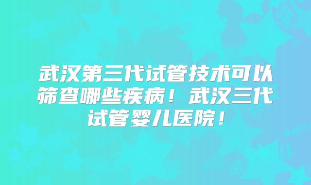 武汉第三代试管技术可以筛查哪些疾病!武汉三代试管婴儿医院!