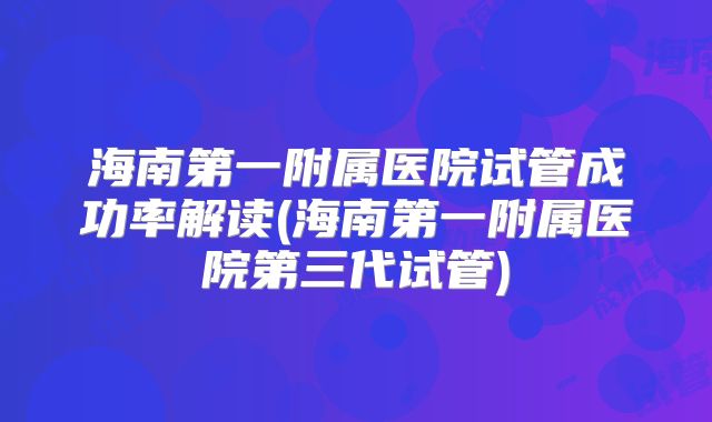 海南第一附属医院试管成功率解读(海南第一附属医院第三代试管)