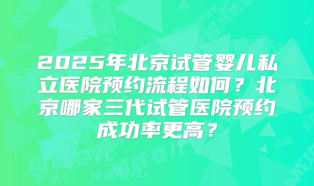 2025年北京试管婴儿私立医院预约流程如何？北京哪家三代试管医院预约成功率更高？