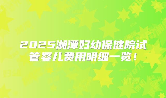2025湘潭妇幼保健院试管婴儿费用明细一览!