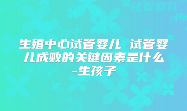 生殖中心试管婴儿 试管婴儿成败的关键因素是什么-生孩子