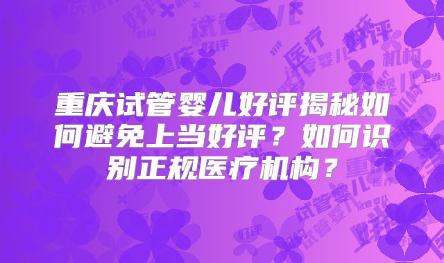 重庆试管婴儿好评揭秘如何避免上当好评？如何识别正规医疗机构？